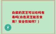 白底的灵芝可以吃吗有毒吗(白色灵芝能否食用？安全性如何？)