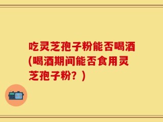 吃灵芝孢子粉能否喝酒(喝酒期间能否食用灵芝孢子粉？)
