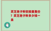 灵芝孢子粉软胶囊售价？灵芝孢子粉多少钱一盒