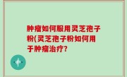 肿瘤如何服用灵芝孢子粉(灵芝孢子粉如何用于肿瘤治疗？