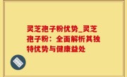 灵芝孢子粉优势_灵芝孢子粉：全面解析其独特优势与健康益处