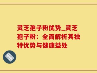 灵芝孢子粉优势_灵芝孢子粉：全面解析其独特优势与健康益处