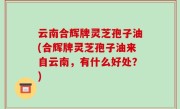 云南合辉牌灵芝孢子油(合辉牌灵芝孢子油来自云南，有什么好处？)