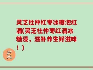 灵芝杜仲红枣冰糖泡红酒(灵芝杜仲枣红酒冰糖浸，滋补养生好滋味！)