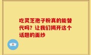 吃灵芝孢子粉真的能替代吗？让我们揭开这个话题的面纱