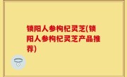 锁阳人参枸杞灵芝(锁阳人参枸杞灵芝产品推荐)