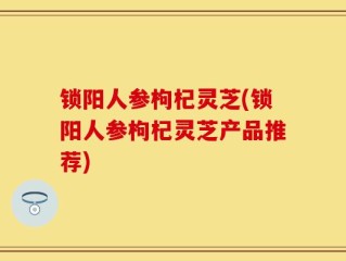 锁阳人参枸杞灵芝(锁阳人参枸杞灵芝产品推荐)