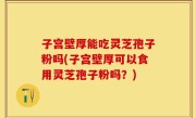 子宫壁厚能吃灵芝孢子粉吗(子宫壁厚可以食用灵芝孢子粉吗？)