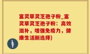 富灵草灵芝孢子粉_富灵草灵芝孢子粉：高效滋补，增强免疫力，健康生活新选择)