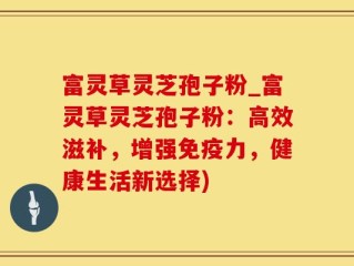 富灵草灵芝孢子粉_富灵草灵芝孢子粉：高效滋补，增强免疫力，健康生活新选择)
