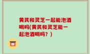 黄芪和灵芝一起能泡酒喝吗(黄芪和灵芝能一起泡酒喝吗？)