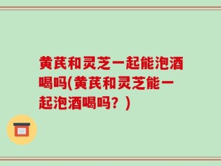 黄芪和灵芝一起能泡酒喝吗(黄芪和灵芝能一起泡酒喝吗？)