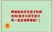 降香能和灵芝孢子粉同吃吗(能否与灵芝孢子粉一起食用降香能？)
