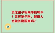 灵芝孢子粉来事能喝不？灵芝孢子粉，健康人也能长期服用吗？