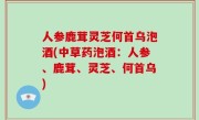 人参鹿茸灵芝何首乌泡酒(中草药泡酒：人参、鹿茸、灵芝、何首乌)
