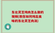 东北灵芝炖肉怎么做的视频(教你如何炖出美味的东北灵芝肉汤)