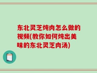 东北灵芝炖肉怎么做的视频(教你如何炖出美味的东北灵芝肉汤)