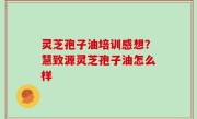 灵芝孢子油培训感想？慧致源灵芝孢子油怎么样