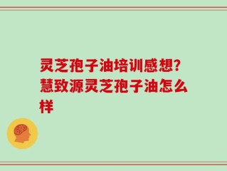 灵芝孢子油培训感想？慧致源灵芝孢子油怎么样