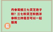 丹参葛根三七灵芝孢子粉？三七粉灵芝粉西洋参粉三种是否可以一起服用