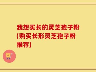 我想买长的灵芝孢子粉(购买长形灵芝孢子粉推荐)