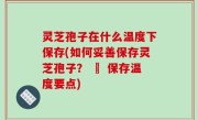 灵芝孢子在什么温度下保存(如何妥善保存灵芝孢子？ – 保存温度要点)
