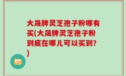 大晟牌灵芝孢子粉哪有买(大晟牌灵芝孢子粉到底在哪儿可以买到？)