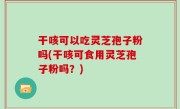 干咳可以吃灵芝孢子粉吗(干咳可食用灵芝孢子粉吗？)