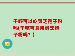干咳可以吃灵芝孢子粉吗(干咳可食用灵芝孢子粉吗？)