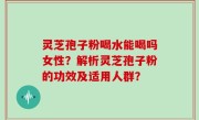 灵芝孢子粉喝水能喝吗女性？解析灵芝孢子粉的功效及适用人群？