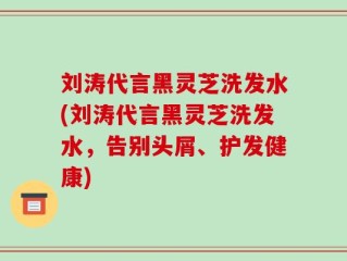 刘涛代言黑灵芝洗发水(刘涛代言黑灵芝洗发水，告别头屑、护发健康)