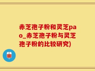 赤芝孢子粉和灵芝pao_赤芝孢子粉与灵芝孢子粉的比较研究)