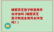 破壁灵芝孢子粉是用开水冲治吗 (破壁灵芝孢子粉适合用开水冲泡吗？)