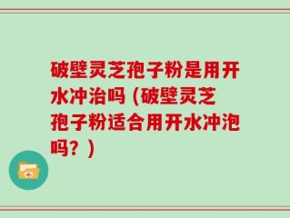 破壁灵芝孢子粉是用开水冲治吗 (破壁灵芝孢子粉适合用开水冲泡吗？)
