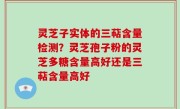 灵芝子实体的三萜含量检测？灵芝孢子粉的灵芝多糖含量高好还是三萜含量高好