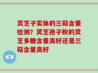 灵芝子实体的三萜含量检测？灵芝孢子粉的灵芝多糖含量高好还是三萜含量高好