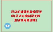 药店的破壁机能磨灵芝吗(药店可磨制灵芝粉，直接食用更健康)