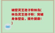 破壁灵芝孢子粉林岛(林岛灵芝孢子粉：突破身体壁垒，提升健康！)