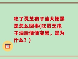 吃了灵芝孢子油大便黑是怎么回事(吃灵芝孢子油后便便变黑，是为什么？)