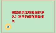 破壁的灵芝粉能保存多久？孢子的保存期是多久