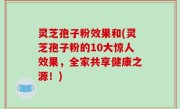 灵芝孢子粉效果和(灵芝孢子粉的10大惊人效果，全家共享健康之源！)