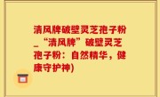 清风牌破壁灵芝孢子粉_“清风牌”破壁灵芝孢子粉：自然精华，健康守护神)