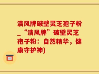 清风牌破壁灵芝孢子粉_“清风牌”破壁灵芝孢子粉：自然精华，健康守护神)
