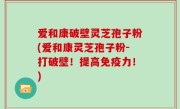 爱和康破壁灵芝孢子粉(爱和康灵芝孢子粉-打破壁！提高免疫力！)