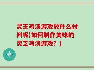 灵芝鸡汤游戏放什么材料呢(如何制作美味的灵芝鸡汤游戏？)