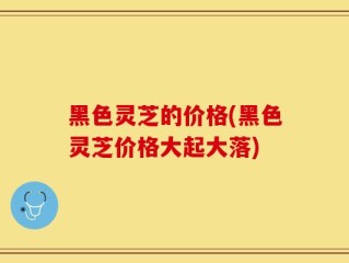 黑色灵芝的价格(黑色灵芝价格大起大落)