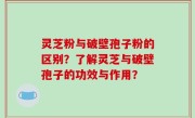 灵芝粉与破壁孢子粉的区别？了解灵芝与破壁孢子的功效与作用？