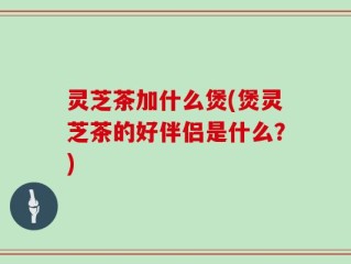 灵芝茶加什么煲(煲灵芝茶的好伴侣是什么？)