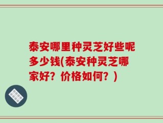 泰安哪里种灵芝好些呢多少钱(泰安种灵芝哪家好？价格如何？)