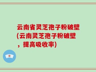 云南省灵芝孢子粉破壁(云南灵芝孢子粉破壁，提高吸收率)